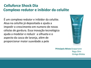 Celluforce Shock Dia
Complexo redutor e inibidor da celulite

É um complexo redutor e inibidor da celulite.
Atua na celulite já depositada e ajuda a
impedir o crescimento em numero de novas
células de gordura. Essa inovação tecnológica
ajuda a modelar e reduzir a silhueta e o
aspecto da casca de laranja, além de
proporcionar maior suavidade a pele

                                         Principais Ativos:Scopariane
                                                            Regu Slim
                                                            Ginkgo Biloba
 