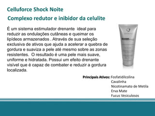 Celluforce Shock Noite
Complexo redutor e inibidor da celulite
É um sistema estimulador drenante ideal para
reduzir as ondulações cutâneas e queimar os
lipídeos armazenados . Através de sua seleção
exclusiva de ativos que ajuda a acelerar a quebra de
gordura e suaviza a pele até mesmo sobre as zonas
resistentes. O resultado é uma pele mais suave,
uniforme e hidratada. Possui um efeito drenante
visível que é capaz de combater e reduzir a gordura
localizada.
                                       Principais Ativos: Fosfatidilcolina
                                                          Cavalinha
                                                          Nicotinamato de Metila
                                                          Erva Mate
                                                          Fucus Vesiculosos
 