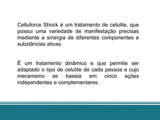 Celluforce Shock é um tratamento de celulite, que
possui uma variedade de manifestação precisas
mediante a sinergia de diferentes componentes e
substâncias ativas.


É um tratamento dinâmico e que permite ser
adaptado o tipo de celulite de cada pessoa e cujo
mecanismo se baseia em cinco ações
independentes e complementares.
 