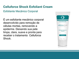 Celluforce Shock Exfoliant Cream
Esfoliante Mecânico Corporal


É um esfoliante mecânico corporal
desenvolvido para remoção de
células mortas, removendo a
epiderme. Deixando sua pele
limpa, clara, suave e pronta para
receber o tratamento Celluforce
Shock.
 