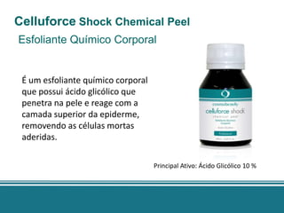 Celluforce Shock Chemical Peel
Esfoliante Químico Corporal


 É um esfoliante químico corporal
 que possui ácido glicólico que
 penetra na pele e reage com a
 camada superior da epiderme,
 removendo as células mortas
 aderidas.

                                    Principal Ativo: Ácido Glicólico 10 %
 