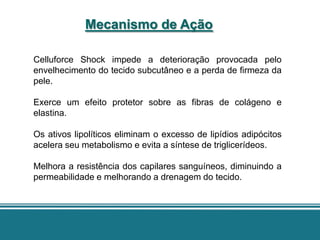 Mecanismo de Ação

Celluforce Shock impede a deterioração provocada pelo
envelhecimento do tecido subcutâneo e a perda de firmeza da
pele.

Exerce um efeito protetor sobre as fibras de colágeno e
elastina.

Os ativos lipolíticos eliminam o excesso de lipídios adipócitos
acelera seu metabolismo e evita a síntese de triglicerídeos.

Melhora a resistência dos capilares sanguíneos, diminuindo a
permeabilidade e melhorando a drenagem do tecido.
 