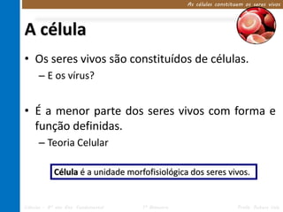 A célula 
As células constituem os seres vivos 
• Os seres vivos são constituídos de células. 
– E os vírus? 
• É a menor parte dos seres vivos com forma e 
função definidas. 
– Teoria Celular 
Célula é a unidade morfofisiológica dos seres vivos. 
Ciências – 8º ano Ens. Fundamental 1º Bimestre Profa. Rebeca Vale 
 