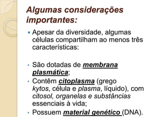 Algumas considerações
importantes:
 Apesar da diversidade, algumas
células compartilham ao menos três
características:
• São dotadas de membrana
plasmática;
• Contêm citoplasma (grego
kytos, célula e plasma, líquido), com
citosol, organelas e substâncias
essenciais à vida;
• Possuem material genético (DNA).
 