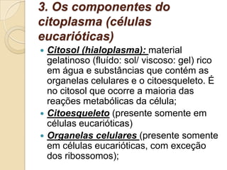3. Os componentes do
citoplasma (células
eucarióticas)
 Citosol (hialoplasma): material
gelatinoso (fluído: sol/ viscoso: gel) rico
em água e substâncias que contém as
organelas celulares e o citoesqueleto. É
no citosol que ocorre a maioria das
reações metabólicas da célula;
 Citoesqueleto (presente somente em
células eucarióticas)
 Organelas celulares (presente somente
em células eucarióticas, com exceção
dos ribossomos);
 