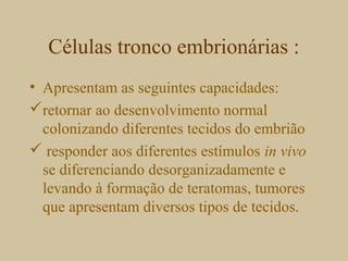 Células tronco embrionárias :
• Apresentam as seguintes capacidades:
retornar ao desenvolvimento normal
colonizando diferentes tecidos do embrião
 responder aos diferentes estímulos in vivo
se diferenciando desorganizadamente e
levando à formação de teratomas, tumores
que apresentam diversos tipos de tecidos.
 