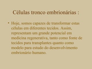 Células tronco embrionárias :
• Hoje, somos capazes de transformar estas
células em diferentes tecidos. Assim,
representam um grande potencial em
medicina regenerativa, tanto como fonte de
tecidos para transplantes quanto como
modelo para estudo do desenvolvimento
embrionário humano.
 