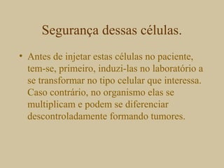 Segurança dessas células.
• Antes de injetar estas células no paciente,
tem-se, primeiro, induzi-las no laboratório a
se transformar no tipo celular que interessa.
Caso contrário, no organismo elas se
multiplicam e podem se diferenciar
descontroladamente formando tumores.
 