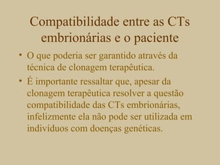 Compatibilidade entre as CTs
embrionárias e o paciente
• O que poderia ser garantido através da
técnica de clonagem terapêutica.
• É importante ressaltar que, apesar da
clonagem terapêutica resolver a questão
compatibilidade das CTs embrionárias,
infelizmente ela não pode ser utilizada em
indivíduos com doenças genéticas.
 