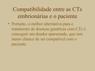 Compatibilidade entre as CTs
embrionárias e o paciente
• Portanto, a melhor alternativa para o
tratamento de doenças genéticas com CTs é
conseguir um doador aparentado, que tem
maior chance de ser compatível com o
paciente.
 