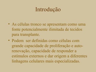 Introdução
• As células tronco se apresentam como uma
fonte potencialmente ilimitada de tecidos
para transplante.
• Podem ser definidas como células com
grande capacidade de proliferação e auto-
renovação, capacidade de responder a
estímulos externos e dar origem a diferentes
linhagens celulares mais especializadas.
 