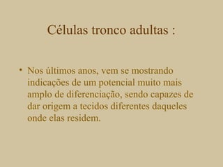 Células tronco adultas :
• Nos últimos anos, vem se mostrando
indicações de um potencial muito mais
amplo de diferenciação, sendo capazes de
dar origem a tecidos diferentes daqueles
onde elas residem.
 