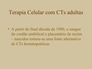 Terapia Celular com CTs adultas
• A partir do final década de 1980, o sangue
do cordão umbilical e placentário de recém
– nascidos tornou-se uma fonte alternativa
de CTs hematopoéticas
 