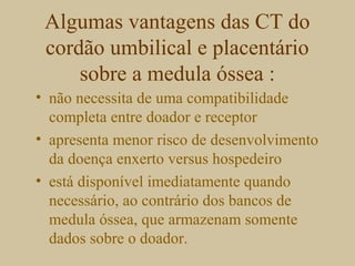 Algumas vantagens das CT do
cordão umbilical e placentário
sobre a medula óssea :
• não necessita de uma compatibilidade
completa entre doador e receptor
• apresenta menor risco de desenvolvimento
da doença enxerto versus hospedeiro
• está disponível imediatamente quando
necessário, ao contrário dos bancos de
medula óssea, que armazenam somente
dados sobre o doador.
 