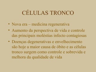 CÉLULAS TRONCO
• Nova era – medicina regenerativa
• Aumento da perspectiva de vida e controle
das principais moléstias infecto contagiosas
• Doenças degenerativas e envelhecimento
são hoje a maior causa de óbito e as células
tronco surgem como controle e sobrevida e
melhora da qualidade de vida
 