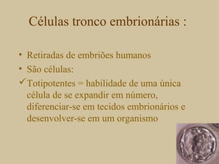 Células tronco embrionárias :
• Retiradas de embriões humanos
• São células:
Totipotentes = habilidade de uma única
célula de se expandir em número,
diferenciar-se em tecidos embrionários e
desenvolver-se em um organismo
 