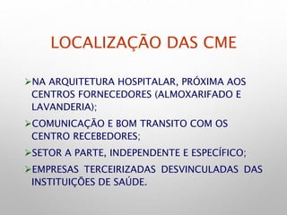 LOCALIZAÇÃO DAS CME
NA ARQUITETURA HOSPITALAR, PRÓXIMA AOS
CENTROS FORNECEDORES (ALMOXARIFADO E
LAVANDERIA);
COMUNICAÇÃO E BOM TRANSITO COM OS
CENTRO RECEBEDORES;
SETOR A PARTE, INDEPENDENTE E ESPECÍFICO;
EMPRESAS TERCEIRIZADAS DESVINCULADAS DAS
INSTITUIÇÕES DE SAÚDE.
 