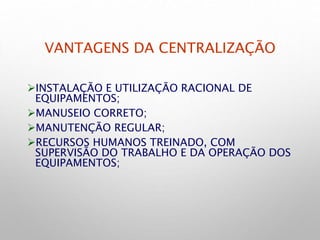 VANTAGENS DA CENTRALIZAÇÃO
INSTALAÇÃO E UTILIZAÇÃO RACIONAL DE
EQUIPAMENTOS;
MANUSEIO CORRETO;
MANUTENÇÃO REGULAR;
RECURSOS HUMANOS TREINADO, COM
SUPERVISÃO DO TRABALHO E DA OPERAÇÃO DOS
EQUIPAMENTOS;
 