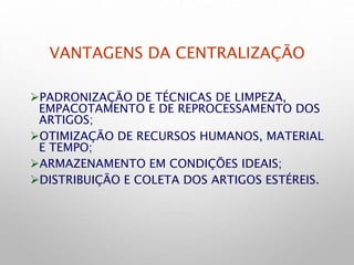 VANTAGENS DA CENTRALIZAÇÃO
PADRONIZAÇÃO DE TÉCNICAS DE LIMPEZA,
EMPACOTAMENTO E DE REPROCESSAMENTO DOS
ARTIGOS;
OTIMIZAÇÃO DE RECURSOS HUMANOS, MATERIAL
E TEMPO;
ARMAZENAMENTO EM CONDIÇÕES IDEAIS;
DISTRIBUIÇÃO E COLETA DOS ARTIGOS ESTÉREIS.
 