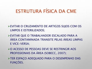 ESTRUTURA FÍSICA DA CME
EVITAR O CRUZAMENTO DE ARTIGOS SUJOS COM OS
LIMPOS E ESTERILIZADOS;
EVITAR QUE O TRABALHADOR ESCALADO PARA A
ÁREA CONTAMINADA TRANSITE PELAS ÁREAS LIMPAS
E VICE-VERSA;
O ACESSO DE PESSOAS DEVE SE RESTRINGIR AOS
PROFISSIONAIS DA ÁREA (SOBECC, 2007);
TER ESPAÇO ADEQUADO PARA O DESEMPENHO DAS
FUNÇÕES.
 