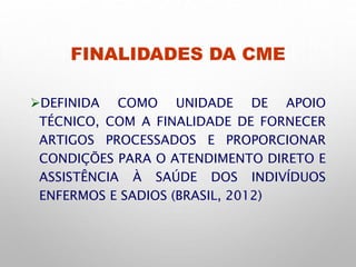 FINALIDADES DA CME
DEFINIDA COMO UNIDADE DE APOIO
TÉCNICO, COM A FINALIDADE DE FORNECER
ARTIGOS PROCESSADOS E PROPORCIONAR
CONDIÇÕES PARA O ATENDIMENTO DIRETO E
ASSISTÊNCIA À SAÚDE DOS INDIVÍDUOS
ENFERMOS E SADIOS (BRASIL, 2012)
 