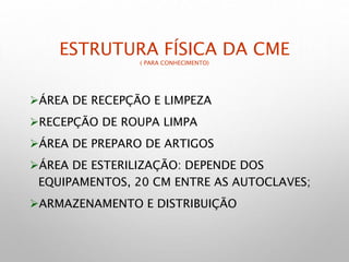ESTRUTURA FÍSICA DA CME
( PARA CONHECIMENTO)
ÁREA DE RECEPÇÃO E LIMPEZA
RECEPÇÃO DE ROUPA LIMPA
ÁREA DE PREPARO DE ARTIGOS
ÁREA DE ESTERILIZAÇÃO: DEPENDE DOS
EQUIPAMENTOS, 20 CM ENTRE AS AUTOCLAVES;
ARMAZENAMENTO E DISTRIBUIÇÃO
 