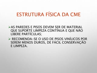 ESTRUTURA FÍSICA DA CME
AS PAREDES E PISOS DEVEM SER DE MATERIAL
QUE SUPORTE LIMPEZA CONTÍNUA E QUE NÃO
LIBERE PARTÍCULAS;
 RECOMENDA-SE O USO DE PISOS VINÍLICOS POR
SEREM MENOS DUROS, DE FÁCIL CONSERVAÇÃO
E LIMPEZA.
 