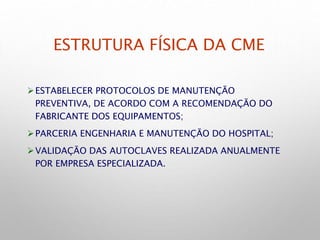ESTRUTURA FÍSICA DA CME
ESTABELECER PROTOCOLOS DE MANUTENÇÃO
PREVENTIVA, DE ACORDO COM A RECOMENDAÇÃO DO
FABRICANTE DOS EQUIPAMENTOS;
PARCERIA ENGENHARIA E MANUTENÇÃO DO HOSPITAL;
VALIDAÇÃO DAS AUTOCLAVES REALIZADA ANUALMENTE
POR EMPRESA ESPECIALIZADA.
 