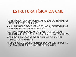 ESTRUTURA FÍSICA DA CME
A TEMPERATURA EM TODAS AS ÁREAS DE TRABALHO
DEVE SER ENTRE 21 E 25°C;
A ILUMINAÇÃO DEVE SER ADEQUADA, CONFORME AS
NORMAS TÉCNICAS BRASILEIRAS;
AS PIAS PARA LAVAGEM DE MÃOS DEVEM ESTAR
DISPONÍVEIS E DE FÁCIL ACESSO EM TODAS AS ÁREAS;
OS PISO E BANCADAS DE TRABALHO DEVEM SER
LIMPOS DIARIAMENTE;
SUPERFÍCIES E EQUIPAMENTOS DEVEM SER LIMPOS EM
ESCALA REGULAR E QUANDO NECESSÁRIO;
 
