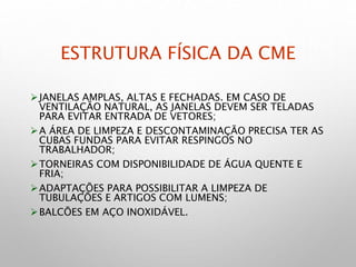 ESTRUTURA FÍSICA DA CME
JANELAS AMPLAS, ALTAS E FECHADAS. EM CASO DE
VENTILAÇÃO NATURAL, AS JANELAS DEVEM SER TELADAS
PARA EVITAR ENTRADA DE VETORES;
A ÁREA DE LIMPEZA E DESCONTAMINAÇÃO PRECISA TER AS
CUBAS FUNDAS PARA EVITAR RESPINGOS NO
TRABALHADOR;
TORNEIRAS COM DISPONIBILIDADE DE ÁGUA QUENTE E
FRIA;
ADAPTAÇÕES PARA POSSIBILITAR A LIMPEZA DE
TUBULAÇÕES E ARTIGOS COM LUMENS;
BALCÕES EM AÇO INOXIDÁVEL.
 