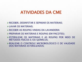 ATIVIDADES DA CME
RECEBER, DESINFETAR E SEPARAR OS MATERIAIS;
LAVAR OS MATERIAIS;
RECEBER AS ROUPAS VINDAS DA LAVANDERIA
PREPARAR OS MATERIAIS E ROUPAS (EM PACOTES);
ESTERILIZAR OS MATERIAIS E AS ROUPAS POR MEIO DE
MÉTODOS FÍSICOS E/OU QUÍMICOS;
REALIZAR O CONTROLE MICROBIOLÓGICO E DE VALIDADE
DOS MATERIAIS ESTERILIZADOS;
 