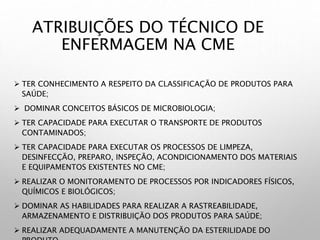 ATRIBUIÇÕES DO TÉCNICO DE
ENFERMAGEM NA CME
 TER CONHECIMENTO A RESPEITO DA CLASSIFICAÇÃO DE PRODUTOS PARA
SAÚDE;
 DOMINAR CONCEITOS BÁSICOS DE MICROBIOLOGIA;
 TER CAPACIDADE PARA EXECUTAR O TRANSPORTE DE PRODUTOS
CONTAMINADOS;
 TER CAPACIDADE PARA EXECUTAR OS PROCESSOS DE LIMPEZA,
DESINFECÇÃO, PREPARO, INSPEÇÃO, ACONDICIONAMENTO DOS MATERIAIS
E EQUIPAMENTOS EXISTENTES NO CME;
 REALIZAR O MONITORAMENTO DE PROCESSOS POR INDICADORES FÍSICOS,
QUÍMICOS E BIOLÓGICOS;
 DOMINAR AS HABILIDADES PARA REALIZAR A RASTREABILIDADE,
ARMAZENAMENTO E DISTRIBUIÇÃO DOS PRODUTOS PARA SAÚDE;
 REALIZAR ADEQUADAMENTE A MANUTENÇÃO DA ESTERILIDADE DO
 