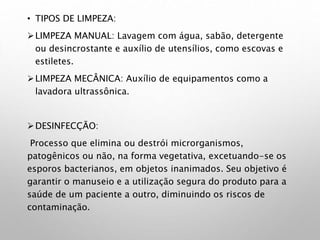 • TIPOS DE LIMPEZA:
LIMPEZA MANUAL: Lavagem com água, sabão, detergente
ou desincrostante e auxílio de utensílios, como escovas e
estiletes.
LIMPEZA MECÂNICA: Auxílio de equipamentos como a
lavadora ultrassônica.
DESINFECÇÃO:
Processo que elimina ou destrói microrganismos,
patogênicos ou não, na forma vegetativa, excetuando-se os
esporos bacterianos, em objetos inanimados. Seu objetivo é
garantir o manuseio e a utilização segura do produto para a
saúde de um paciente a outro, diminuindo os riscos de
contaminação.
 