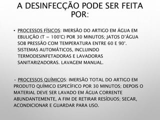 A DESINFECÇÃO PODE SER FEITA
POR:
• PROCESSOS FÍSICOS: IMERSÃO DO ARTIGO EM ÁGUA EM
EBULIÇÃO (T = 100°C) POR 30 MINUTOS; JATOS D’ÁGUA
SOB PRESSÃO COM TEMPERATURA ENTRE 60 E 90°.
SISTEMAS AUTOMÁTICOS, INCLUINDO
TERMODESINFETADORAS E LAVADORAS
SANITARIZADORAS. LAVAGEM MANUAL.
• PROCESSOS QUÍMICOS: IMERSÃO TOTAL DO ARTIGO EM
PRODUTO QUÍMICO ESPECÍFICO POR 30 MINUTOS; DEPOIS O
MATERIAL DEVE SER LAVADO EM ÁGUA CORRENTE
ABUNDANTEMENTE, A FIM DE RETIRAR RESÍDUOS; SECAR,
ACONDICIONAR E GUARDAR PARA USO.
 