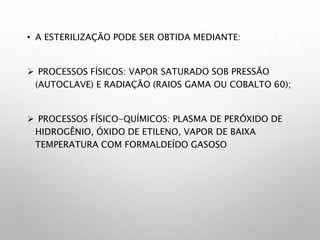 • A ESTERILIZAÇÃO PODE SER OBTIDA MEDIANTE:
 PROCESSOS FÍSICOS: VAPOR SATURADO SOB PRESSÃO
(AUTOCLAVE) E RADIAÇÃO (RAIOS GAMA OU COBALTO 60);
 PROCESSOS FÍSICO-QUÍMICOS: PLASMA DE PERÓXIDO DE
HIDROGÊNIO, ÓXIDO DE ETILENO, VAPOR DE BAIXA
TEMPERATURA COM FORMALDEÍDO GASOSO
 