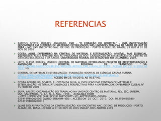 REFERENCIAS
 RAPOSO, MYTES; MORAES, ANAMARIS. CME – “O CORAÇÃO DO HOSPITAL” - UMA INVESTIGAÇÃO
ERGONÔMICA EM CENTRAIS DE MATERIAIS ESTERILIZADOS NAS UNIDADES PÚBLICAS DE SAÚDE DE JUIZ DE
FORA – MG. XXV ENCONTRO NAC. DE ENG. DE PRODUÇÃO – PORTO ALEGRE, RS, BRASIL, 29 OUT A 01 DE
NOV DE 2005
 COSTA, ALINE. ENFERMEIRO NA CENTRAL DE MATERIAL E ESTERILIZAÇÃO: INVISÍVEL, MAS ESSENCIAL.
2007DISSERTAÇÃO APRESENTADA AO PROGRAMA DE PÓS- GRADUAÇÃO EM ENFERMAGEM DO CENTRO DE
CIÊNCIAS BIOLÓGICAS E DA SAÚDE. UNIVERSIDADE FEDERAL DO ESTADO DO RIO DE JANEIRO, 2007.
 LEITE, FLAVIA BORGES. JANEIRO, CENTRAL DE MATERIAL ESTERILIZADO PROJETO DE REESTRUTURAÇÃO E
AMPLIAÇÃO DO HOSPITAL REGIONAL DE FRANCISCO SÁ.
HTTP://BVSMS.SAUDE.GOV.BR/BVS/ARTIGOS/ARTIGO_CME_FLAVIA_LEITE.PDF. ACESSO EM 25/10/2010 AS
16:31 HS.
 CENTRAL DE MATERIAL E ESTERILIZAÇÃO | FUNDAÇÃO HOSPITAL DE CLÍNICAS GASPAR VIANNA.
HTTP://WWW.GASPARVIANNA.PA.GOV.BR/?Q=CONTENT/CENTRAL-DE-MATERIAL-E-
ESTERILIZA%C3%A7%C3%A3O. ACESSO EM 25/10/2010, AS 16:37 HS.
 COSTA AGUIAR, BG, SOARES, E., COSTA DA SILVA, A. EVOLUÇÃO DAS CENTRAIS DE MATERIAL E
ESTERILIZAÇÃO: HISTÓRIA, ATUALIDADES E PERSPECTIVAS PARA A ENFERMAGEM. ENFERMERÍA GLOBAL Nº
15 FEBRERO 2009
 SILVA, ARLETE. ORGANIZAÇÃO DO TRABALHO NA UNIDADE CENTRO DE MATERIAL. REV. ESC. ENFERM.
USP, SÃO PAULO, V. 32, N. 2, AUG. 1998 . AVAILABLE FROM
<HTTP://WWW.SCIELO.BR/SCIELO.PHP?SCRIPT=SCI_ARTTEXT&PID=S0080-
62341998000200010&LNG=EN&NRM=ISO>. ACCESS ON 25 OCT. 2010. DOI: 10.1590/S0080-
62341998000200010
 QUAIS SÃO AS VANTAGENS DA CENTRALIZAÇÃO: XXV ENCONTRO NAC. DE ENG. DE PRODUÇÃO – PORTO
ALEGRE, RS, BRASIL, 29 OUT A 01 DE NOV DE 2005 ENEGEP 2005 ABEPRO 2449
 