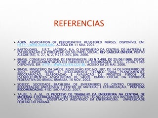 REFERENCIAS
 AORN. ASSOCIATION OF PERIOPERATIVE REGISTERED NURSES. DISPONÍVEL EM:
HTTP://WWW.AORN.ORG. ACESSO EM 11 MAI. 2007.
 BARTOLOMEI, S.R.T., LACERDA, R.A. O ENFERMEIRO DA CENTRAL DE MATERIAL E
ESTERILIZAÇÃO E A PERCEPÇÃO DO SEU PAPEL SOCIAL. REV GAÚCHA ENFERM, PORTO
ALEGRE (RS), V. 27, N. 2, P.258-265, JUN, 2006.
 BRASIL. CONSELHO FEDERAL DE ENFERMAGEM. LEI N 7.498, DE 25/06/1986. DISPÕE
SOBRE A REGULAMENTAÇÃO DO EXERCÍCIO DE ENFERMAGEM. D.O.U., 26/06/1986
DISPONÍVEL EM: HTTP://WWW.COFEN.GOV.BR. ACESSO EM 25 MAI. 2006.
 BRASIL, MINISTÉRIO DA SAÚDE. RESOLUÇÃO RDC NO. 307, DE 14 DE NOVEMBRO DE
2002. DISPÕE SOBRE O REGULAMENTO TÉCNICO PARA PLANEJAMENTO,
PROGRAMAÇÃO, ELABORAÇÃO E AVALIAÇÃO DE PROJETOS FÍSICOS DE
ESTABELECIMENTOS ASSISTENCIAIS DE SAÚDE. DIÁRIO OFICIAL DA REPUBLICA
FEDERATIVA DO BRASIL, BRASÍLIA, 10 NOV. 2002.
 SOBECC, SOCIEDADE BRASILEIRA DE ENFERMEIROS DE CENTRO CIRÚRGICO,
RECUPERAÇÃO ANESTÉSICA E CENTRO DE MATERIAL E ESTERILIZAÇÃO. PRÁTICAS
RECOMENDADAS. 4 ED. SÃO PAULO, 2007.
 TAUBE, S. A. M. O PROCESSO DE TRABALHO DA ENFERMEIRA NA CENTRAL DE
MATERIAL E ESTERILIZAÇÃO: UMA PERSPECTIVA TECNOLÓGICA AOS INSTRUMENTOS.
CURITIBA, 2006. DISSERTAÇÃO (MESTRADO EM ENFERMAGEM). UNIVERSIDADE
FEDERAL DO PARANÁ.
 