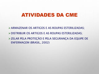 ATIVIDADES DA CME
ARMAZENAR OS ARTIGOS E AS ROUPAS ESTERILIZADAS;
DISTRIBUIR OS ARTIGOS E AS ROUPAS ESTERILIZADAS;
ZELAR PELA PROTEÇÃO E PELA SEGURANÇA DA EQUIPE DE
ENFERMAGEM (BRASIL, 2002)
 