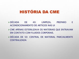 HISTÓRIA DA CME
DÉCADA DE 40: LIMPEZA, PREPARO E
ACONDICIONAMENTO DE ARTIGOS NAS UI
CME APENAS ESTERILIZAVA OS MATERIAIS QUE ENTRAVAM
EM CONTATO COM FLUIDOS CORPORAIS.
DÉCADA DE 50: CENTRAL DE MATERIAL PARCIALMENTE
CENTRALIZADA
 