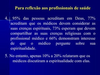Para reflexão aos profissionais de saúde

4. 95% das pessoas acreditam em Deus, 77%
   acreditam que os médicos devem considerar as
   suas crenças espirituais, 73% esperam que devem
   compartilhar as suas crenças religiosas com o
   profissional médico e 66% demonstram interesse
   de que o médico pergunte sobre sua
   espiritualidade.
5. No entanto, apenas 10% a 20% relataram que os
    médicos discutiram a espiritualidade com elas.
 