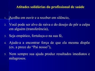 Atitudes solidárias do profissional de saúde

1.   Acolha em ouvir e a receber em silêncio,
2.   Você pode ser alvo de raiva e do desejo de pôr a culpa
     em alguém (transferência),
3.   Seja empático, fortaleça-o na sua fé,
4.   Ajude-a a encontrar força de que ela mesma dispõe
     (ex. a prece do “Pai nosso”),
5.   Nem sempre sua ajuda produz resultados imediatos e
     milagrosos.
 
