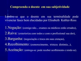 Compreenda o doente em sua subjetividade


Lembre-se que o doente em sua terminalidade pode
vivenciar fases bem elucidadas por Elisabeth Kubler-Ross

1.Negação: (comigo não... exames ou médicos estão errados),
2.Raiva: (exterioriza com todos e com o profissional sua dor),
3.Barganha: (negociação e troca em suas crenças),
4.Recolhimento: (esmorecimento, tristeza distimia...),
5.Aceitação: (entrega-se: pode receber acolhimento e rende-se).
 