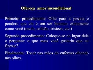 Ofereça amor incondicional

Primeiro procedimento: Olhe para a pessoa e
pondere que ela é um ser humano exatamente
como você (medo, solidão, tristeza, etc.)
Segundo procedimento: Coloque-se no lugar dela
e pergunte: o que mais você gostaria que eu
fizesse?
Finalmente: Tocar nas mãos do enfermo olhando
nos olhos.
 