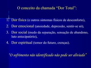 O conceito da chamada “Dor Total”:

1. Dor física (e outros sintomas físicos de desconforto),
2. Dor emocional (ansiedade, depressão, sentir-se só),
3. Dor social (medo da separação, sensação de abandono,
   luto antecipatório),
4. Dor espiritual (temor do futuro, crenças).


 “O sofrimento não identificado não pode ser aliviado”
 