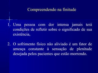 Compreendendo na finitude


1. Uma pessoa com dor intensa jamais terá
   condições de refletir sobre o significado de sua
   existência,

2. O sofrimento físico não aliviado é um fator de
   ameaça constante à sensação de plenitude
   desejada pelos pacientes que estão morrendo.
 