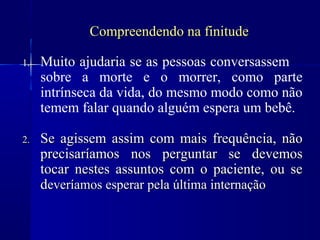 Compreendendo na finitude

1.   Muito ajudaria se as pessoas conversassem
     sobre a morte e o morrer, como parte
     intrínseca da vida, do mesmo modo como não
     temem falar quando alguém espera um bebê.

2.   Se agissem assim com mais frequência, não
     precisaríamos nos perguntar se devemos
     tocar nestes assuntos com o paciente, ou se
     deveríamos esperar pela última internação
 