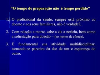 “O tempo de preparação não é tempo perdido”

1. O profissional da saúde, sempre está próximo ao
   doente e aos seus familiares, não é verdade?,
2. Com relação a morte, cabe a ele a notícia, bem como
   a solicitação para doação – (ao menos de córnea),
3. É fundamental sua atividade multidisciplinar,
   tornando-se parceiro da dor de um e esperança do
   outro.
 