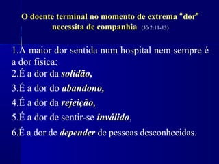 O doente terminal no momento de extrema “dor”
         necessita de companhia (Jó 2:11-13)

1.A maior dor sentida num hospital nem sempre é
a dor física:
2.É a dor da solidão,
              solidão
3.É a dor do abandono,
4.É a dor da rejeição,
5.É a dor de sentir-se inválido,
                       inválido
6.É a dor de depender de pessoas desconhecidas.
 