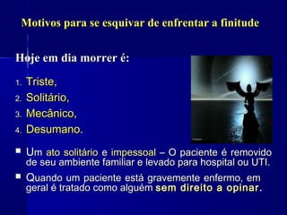 Motivos para se esquivar de enfrentar a finitude


Hoje em dia morrer é:
1.   Triste,
2.   Solitário,
3.   Mecânico,
4.   Desumano.
    Um ato solitário e impessoal – O paciente é removido
     de seu ambiente familiar e levado para hospital ou UTI.
    Quando um paciente está gravemente enfermo, em
     geral é tratado como alguém sem direito a opinar .
 