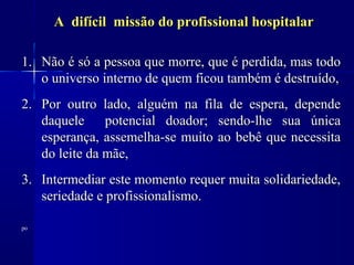 A difícil missão do profissional hospitalar

1. Não é só a pessoa que morre, que é perdida, mas todo
   o universo interno de quem ficou também é destruído,
2. Por outro lado, alguém na fila de espera, depende
   daquele     potencial doador; sendo-lhe sua única
   esperança, assemelha-se muito ao bebê que necessita
   do leite da mãe,
3. Intermediar este momento requer muita solidariedade,
   seriedade e profissionalismo.

po
 